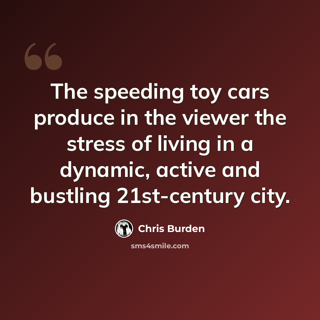 “The speeding toy cars produce in the viewer the stress of living in a dynamic, active and bustling 21st-century city.” quote by Chris Burden
