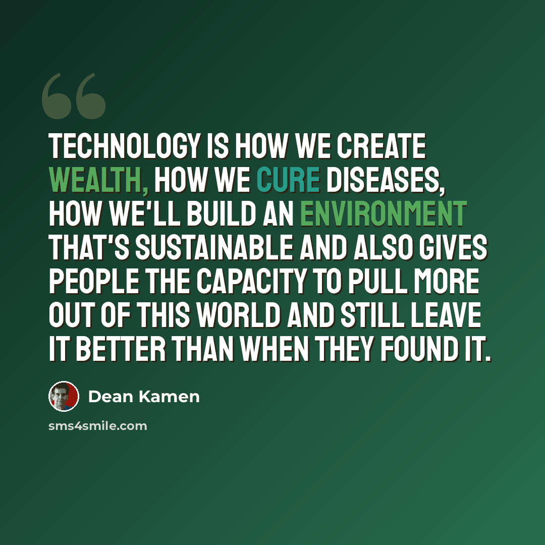 “Technology is how we create wealth, how we cure diseases, how we'll build an environment that's sustainable and also gives people the capacity to pull more out of this world and still leave it better than when they found it.” quote by Dean Kamen