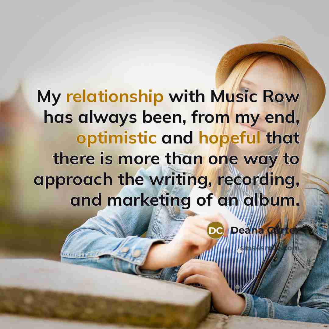 “My relationship with Music Row has always been, from my end, optimistic and hopeful that there is more than one way to approach the writing, recording, and marketing of an album.” quote by Deana Carter
