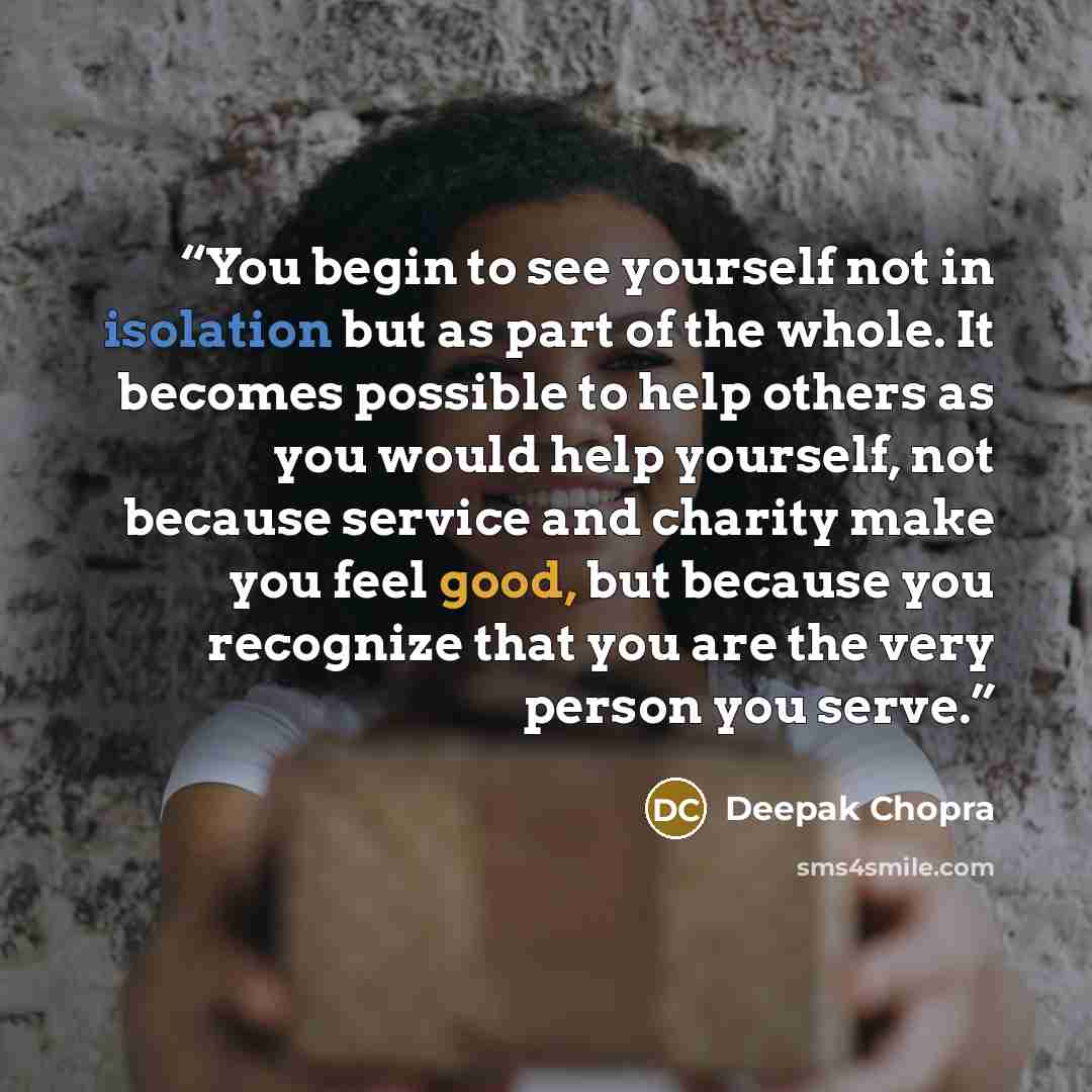 “You begin to see yourself not in isolation but as part of the whole. It becomes possible to help others as you would help yourself, not because service and charity make you feel good, but because you recognize that you are the very person you serve.” quote by Deepak Chopra