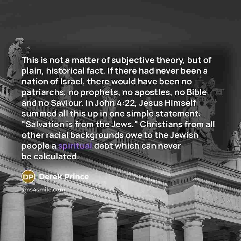 “This is not a matter of subjective theory, but of plain, historical fact. If there had never been a nation of Israel, there would have been no patriarchs, no prophets, no apostles, no Bible and no Saviour. In John 4:22, Jesus Himself summed all this up in one simple statement: "Salvation is from…” quote by Derek Prince