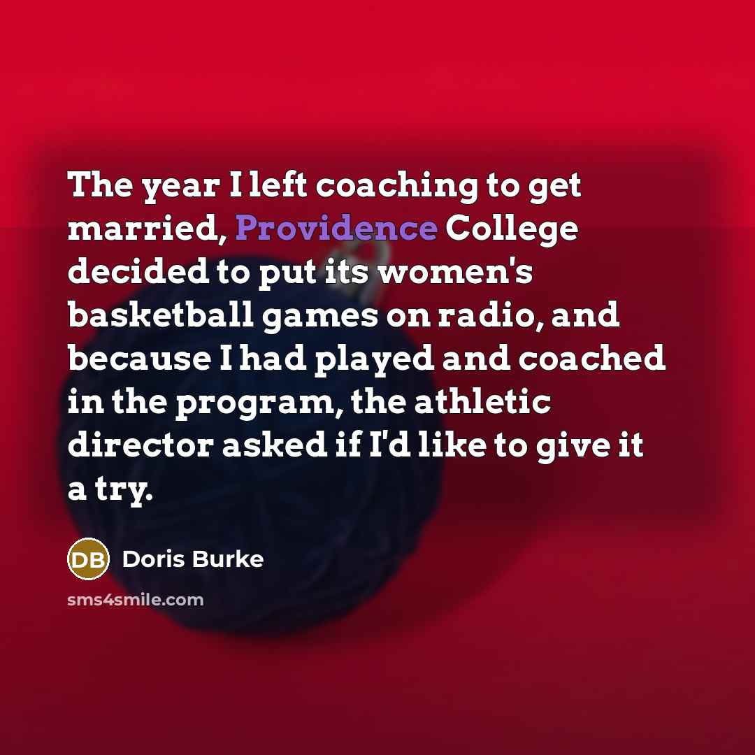 “The year I left coaching to get married, Providence College decided to put its women's basketball games on radio, and because I had played and coached in the program, the athletic director asked if I'd like to give it a try.” quote by Doris Burke