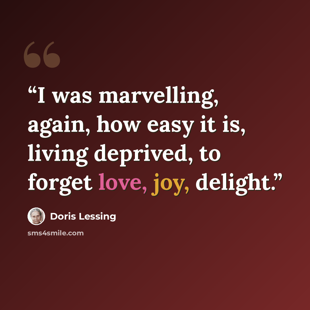 “I was marvelling, again, how easy it is, living deprived, to forget love, joy, delight.” quote by Doris Lessing