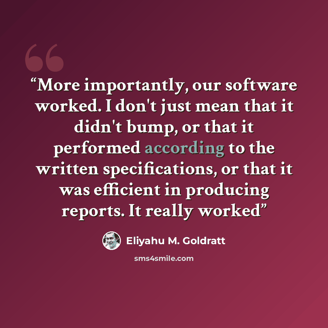 “More importantly, our software worked. I don't just mean that it didn't bump, or that it performed according to the written specifications, or that it was efficient in producing reports. It really worked” quote by Eliyahu M. Goldratt