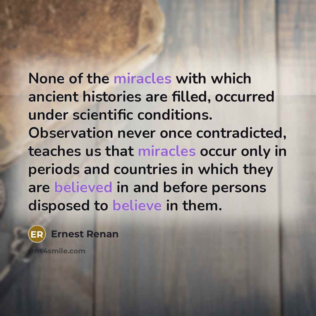 “None of the miracles with which ancient histories are filled, occurred under scientific conditions. Observation never once contradicted, teaches us that miracles occur only in periods and countries in which they are believed in and before persons disposed to believe in them.” quote by Ernest Renan