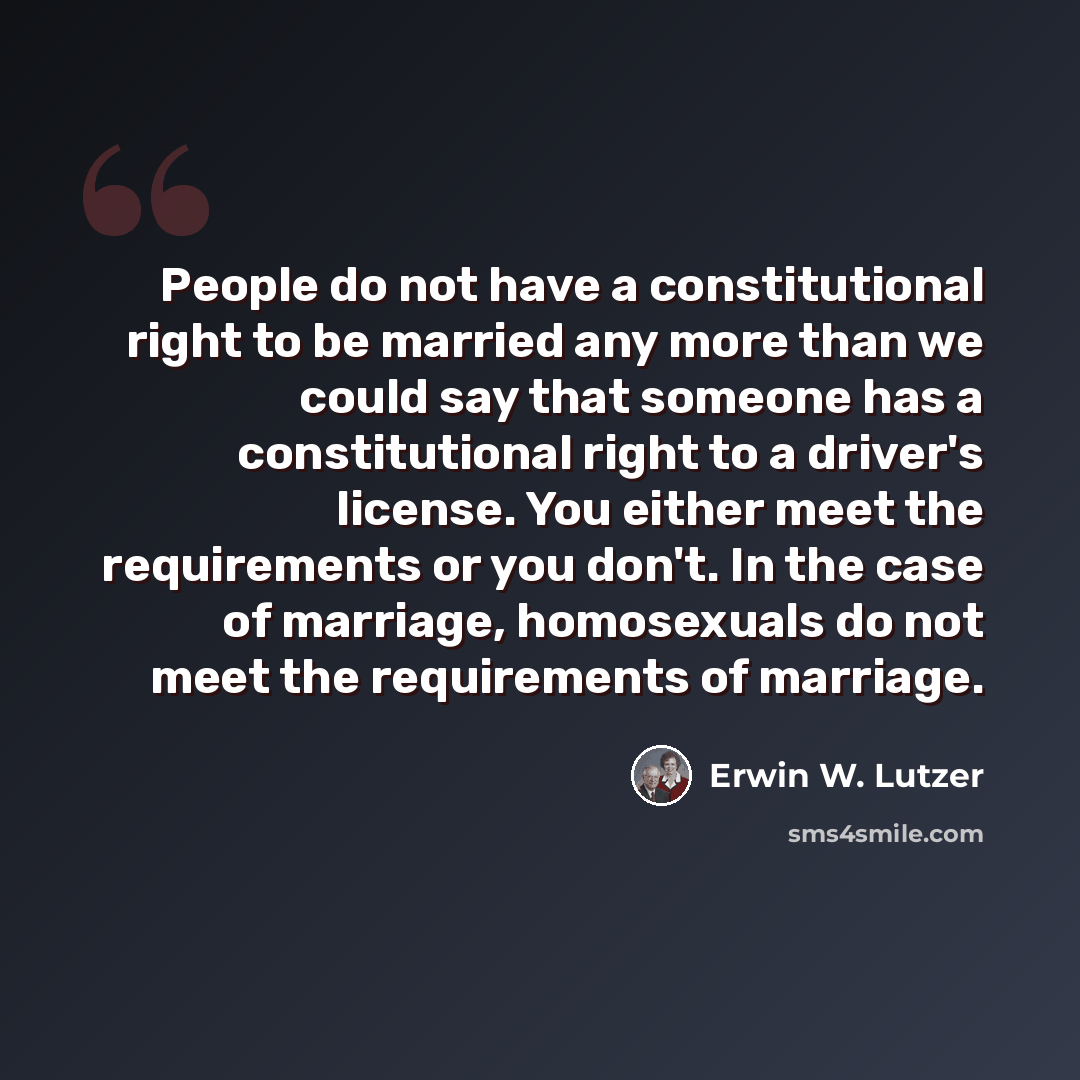 “People do not have a constitutional right to be married any more than we could say that someone has a constitutional right to a driver's license. You either meet the requirements or you don't. In the case of marriage, homosexuals do not meet the requirements of marriage.” quote by Erwin W. Lutzer