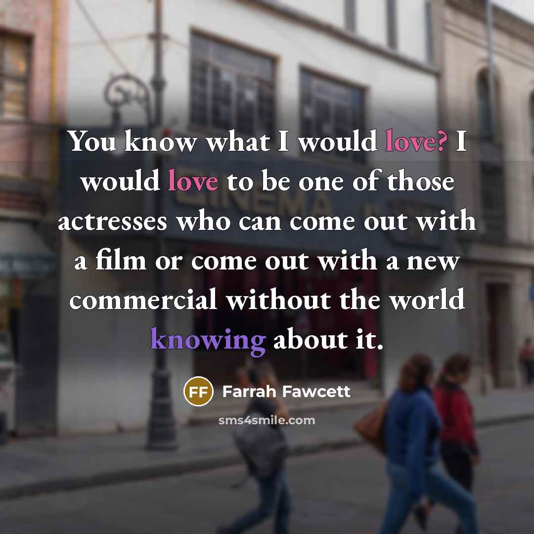 “You know what I would love? I would love to be one of those actresses who can come out with a film or come out with a new commercial without the world knowing about it.” quote by Farrah Fawcett