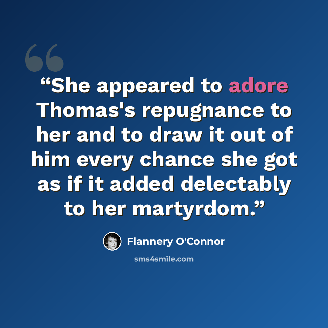 “She appeared to adore Thomas's repugnance to her and to draw it out of him every chance she got as if it added delectably to her martyrdom.” quote by Flannery O'Connor