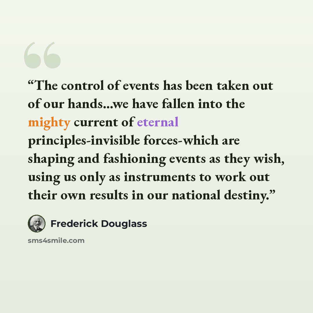 “The control of events has been taken out of our hands...we have fallen into the mighty current of eternal principles-invisible forces-which are shaping and fashioning events as they wish, using us only as instruments to work out their own results in our national destiny.” quote by Frederick Douglass