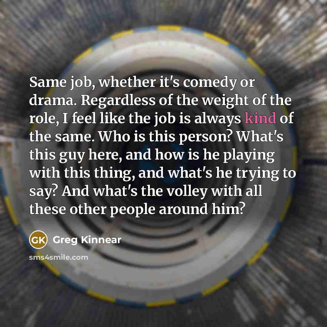 “Same job, whether it's comedy or drama. Regardless of the weight of the role, I feel like the job is always kind of the same. Who is this person? What's this guy here, and how is he playing with this thing, and what's he trying to say? And what's the volley with all these other people around him?” quote by Greg Kinnear
