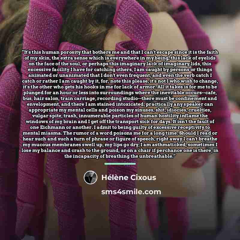 “It's this human porosity that bothers me and that I can't escape since it is the faith of my skin, the extra sense which is everywhere in my being, this lack of eyelids on the face of the soul, or perhaps this imaginary lack of imaginary lids, this excessive facility I have for catching others, I…” quote by Hélène Cixous