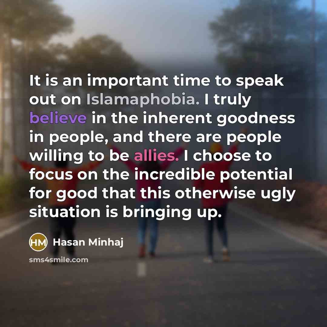 “It is an important time to speak out on Islamaphobia. I truly believe in the inherent goodness in people, and there are people willing to be allies. I choose to focus on the incredible potential for good that this otherwise ugly situation is bringing up.” quote by Hasan Minhaj