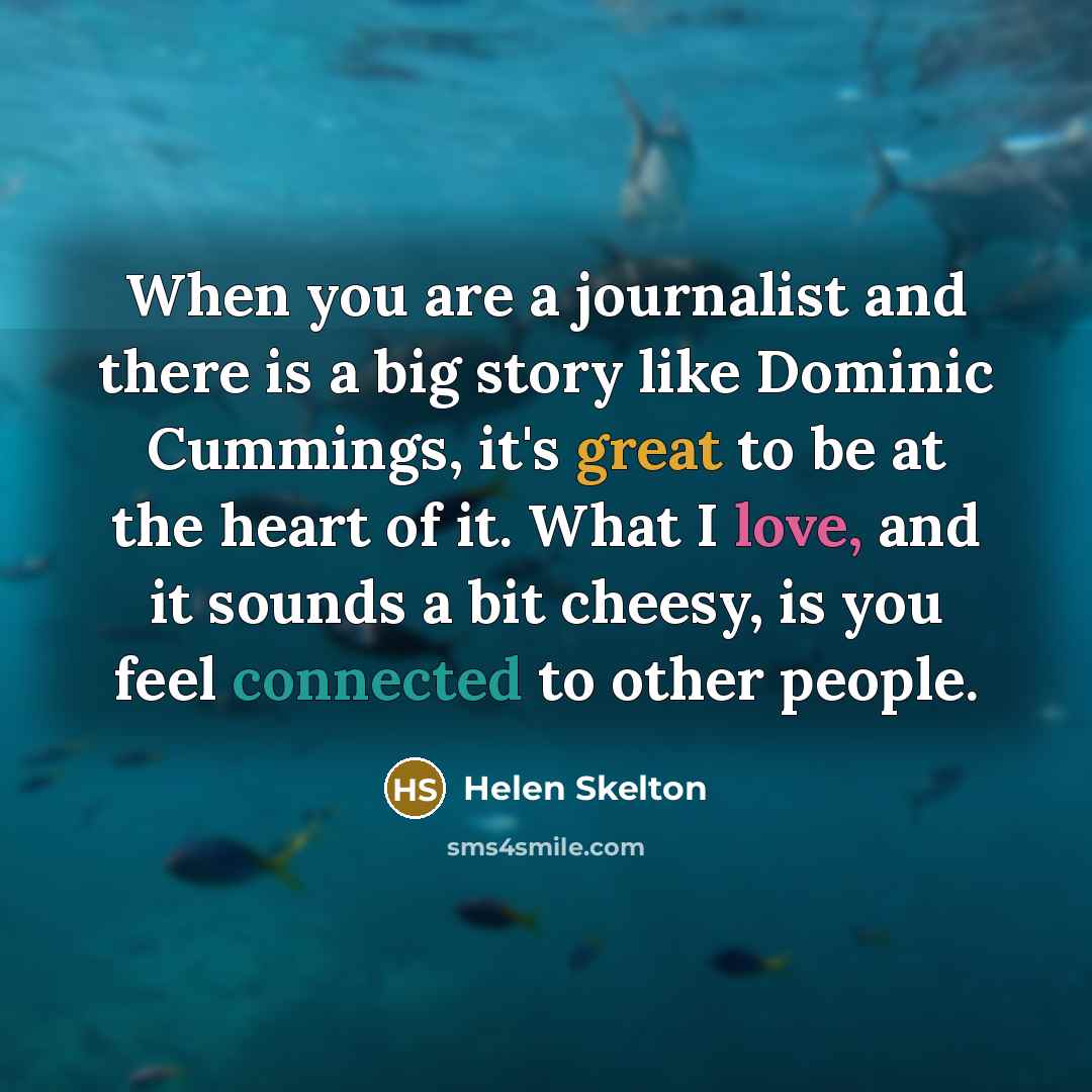 “When you are a journalist and there is a big story like Dominic Cummings, it's great to be at the heart of it. What I love, and it sounds a bit cheesy, is you feel connected to other people.” quote by Helen Skelton