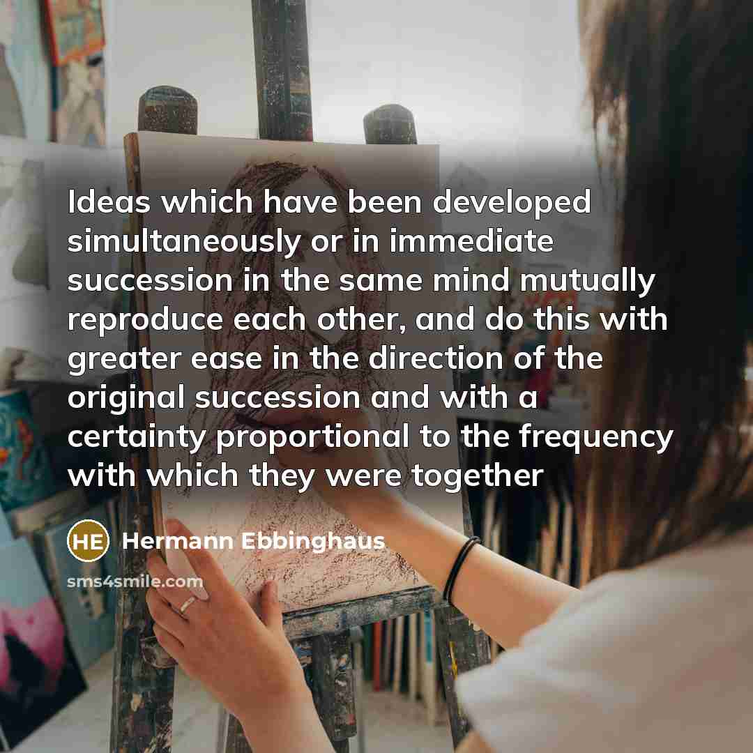 “Ideas which have been developed simultaneously or in immediate succession in the same mind mutually reproduce each other, and do this with greater ease in the direction of the original succession and with a certainty proportional to the frequency with which they were together” quote by Hermann Ebbinghaus
