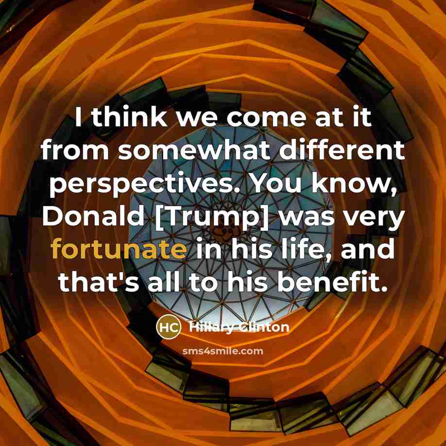 “I think we come at it from somewhat different perspectives. You know, Donald [Trump] was very fortunate in his life, and that's all to his benefit.” quote by Hillary Clinton