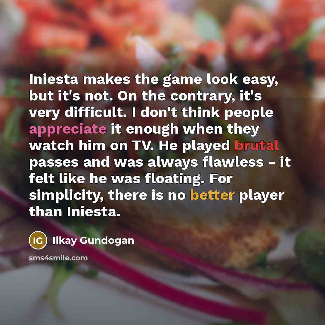 “Iniesta makes the game look easy, but it's not. On the contrary, it's very difficult. I don't think people appreciate it enough when they watch him on TV. He played brutal passes and was always flawless - it felt like he was floating. For simplicity, there is no better player than Iniesta.” quote by Ilkay Gundogan