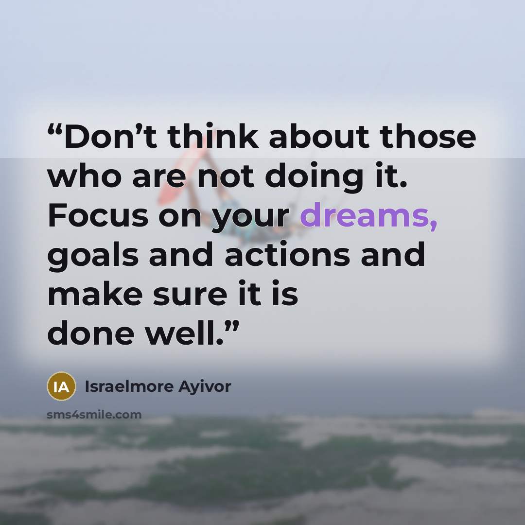 “Don’t think about those who are not doing it. Focus on your dreams, goals and actions and make sure it is done well.” quote by Israelmore Ayivor