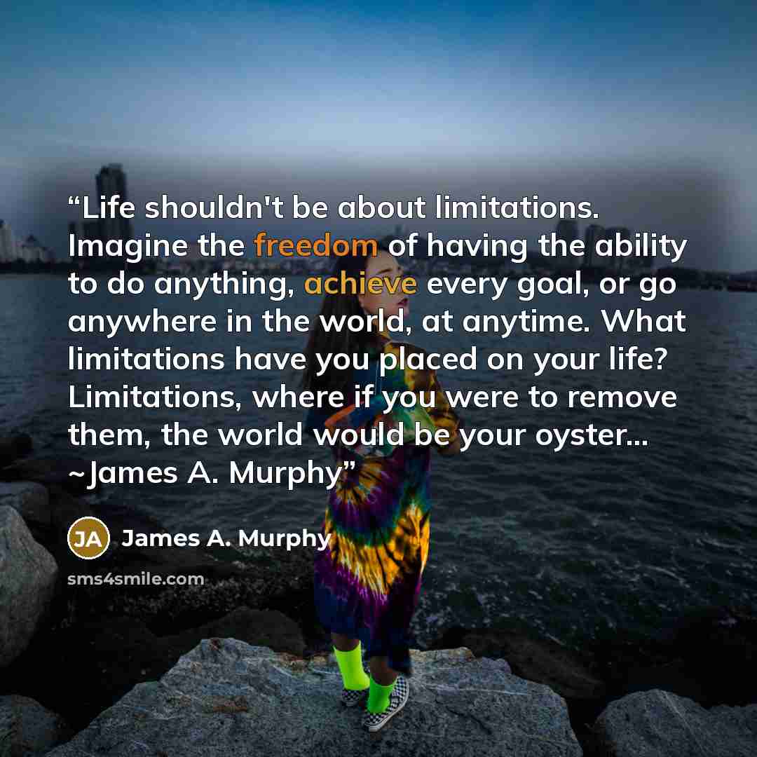 “Life shouldn't be about limitations. Imagine the freedom of having the ability to do anything, achieve every goal, or go anywhere in the world, at anytime. What limitations have you placed on your life? Limitations, where if you were to remove them, the world would be your oyster… ~James A. Murphy” quote by James A. Murphy