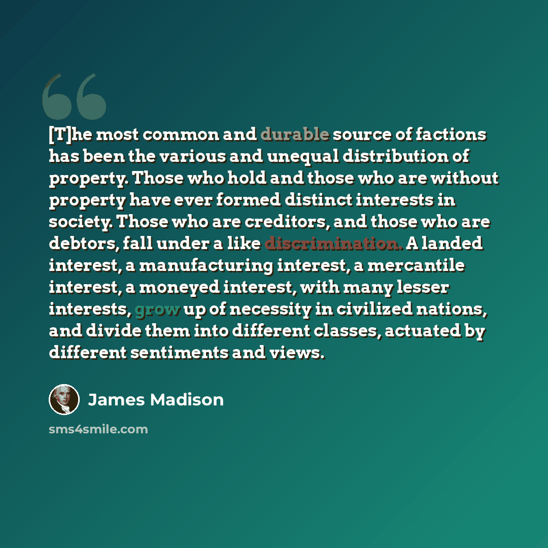 “[T]he most common and durable source of factions has been the various and unequal distribution of property. Those who hold and those who are without property have ever formed distinct interests in society. Those who are creditors, and those who are debtors, fall under a like discrimination. A…” quote by James Madison