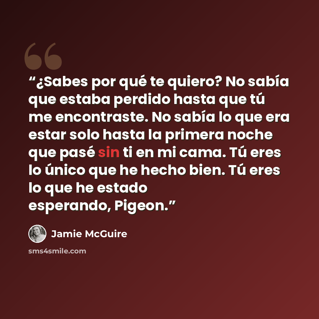 “¿Sabes por qué te quiero? No sabía que estaba perdido hasta que tú me encontraste. No sabía lo que era estar solo hasta la primera noche que pasé sin ti en mi cama. Tú eres lo único que he hecho bien. Tú eres lo que he estado esperando, Pigeon.” quote by Jamie McGuire