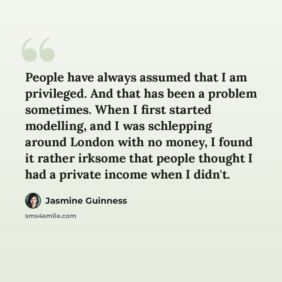“People have always assumed that I am privileged. And that has been a problem sometimes. When I first started modelling, and I was schlepping around London with no money, I found it rather irksome that people thought I had a private income when I didn't.” quote by Jasmine Guinness