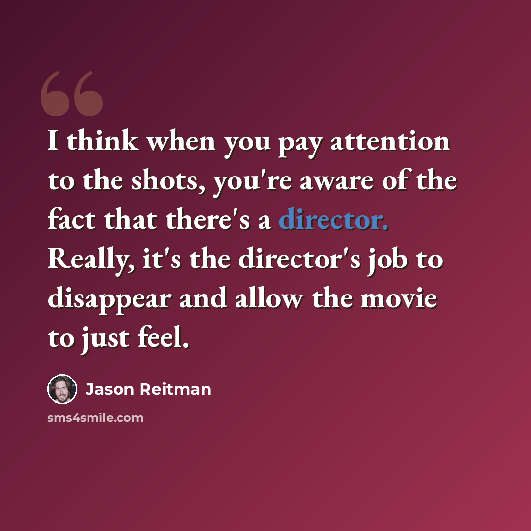 “I think when you pay attention to the shots, you're aware of the fact that there's a director. Really, it's the director's job to disappear and allow the movie to just feel.” quote by Jason Reitman