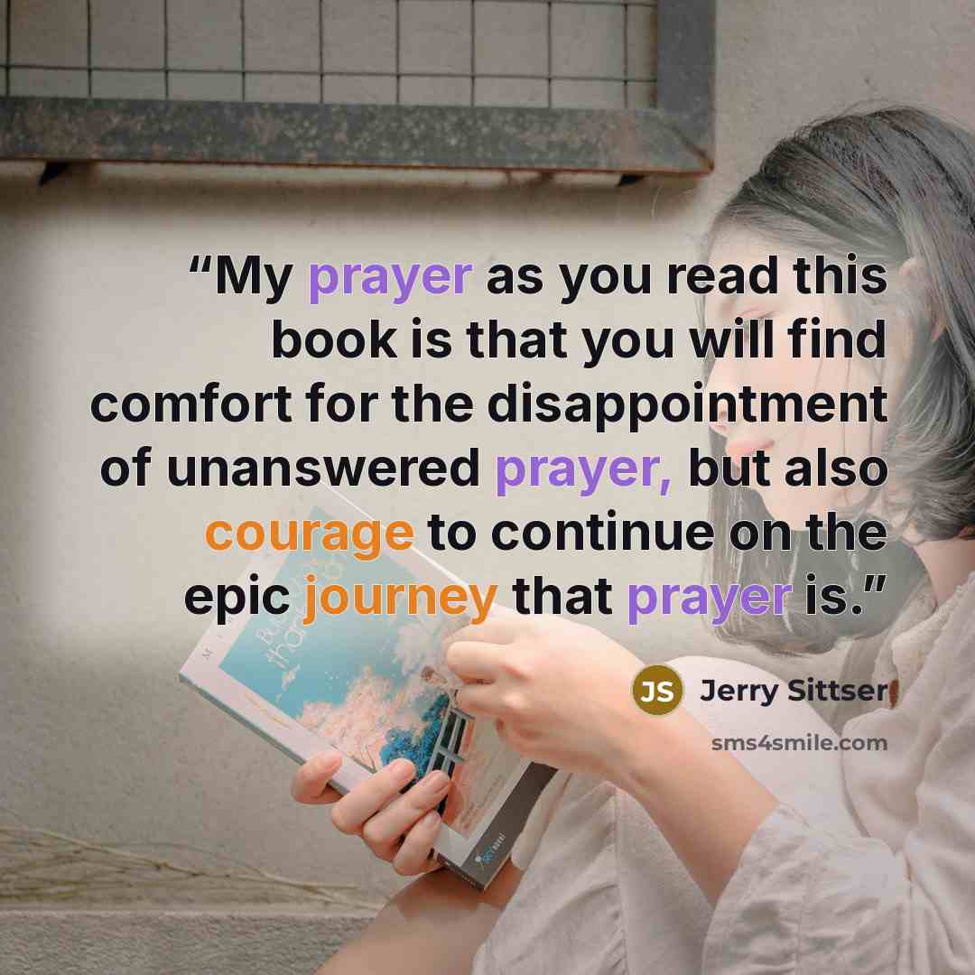 “My prayer as you read this book is that you will find comfort for the disappointment of unanswered prayer, but also courage to continue on the epic journey that prayer is.” quote by Jerry Sittser