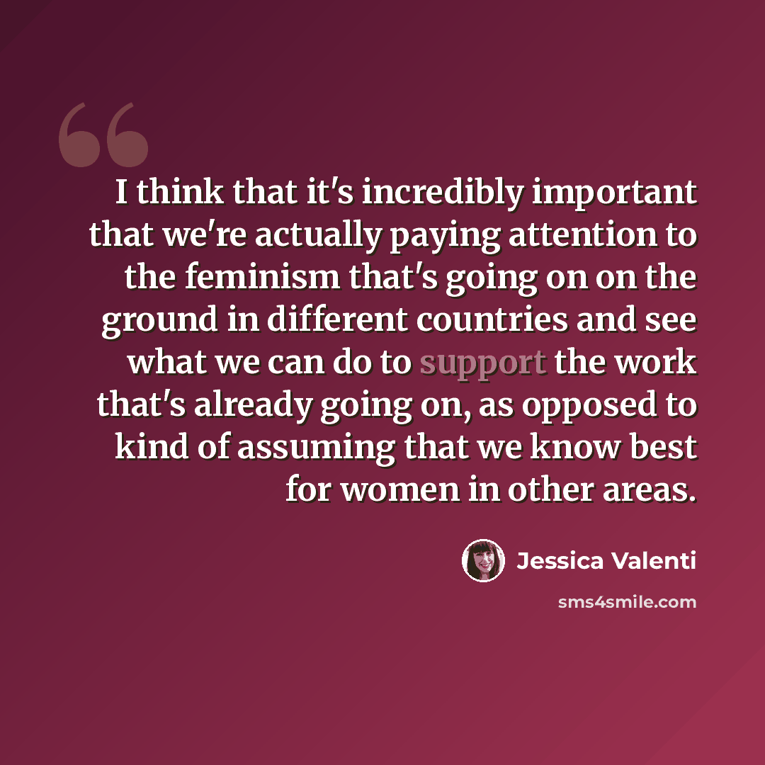 “I think that it's incredibly important that we're actually paying attention to the feminism that's going on on the ground in different countries and see what we can do to support the work that's already going on, as opposed to kind of assuming that we know best for women in other areas.” quote by Jessica Valenti