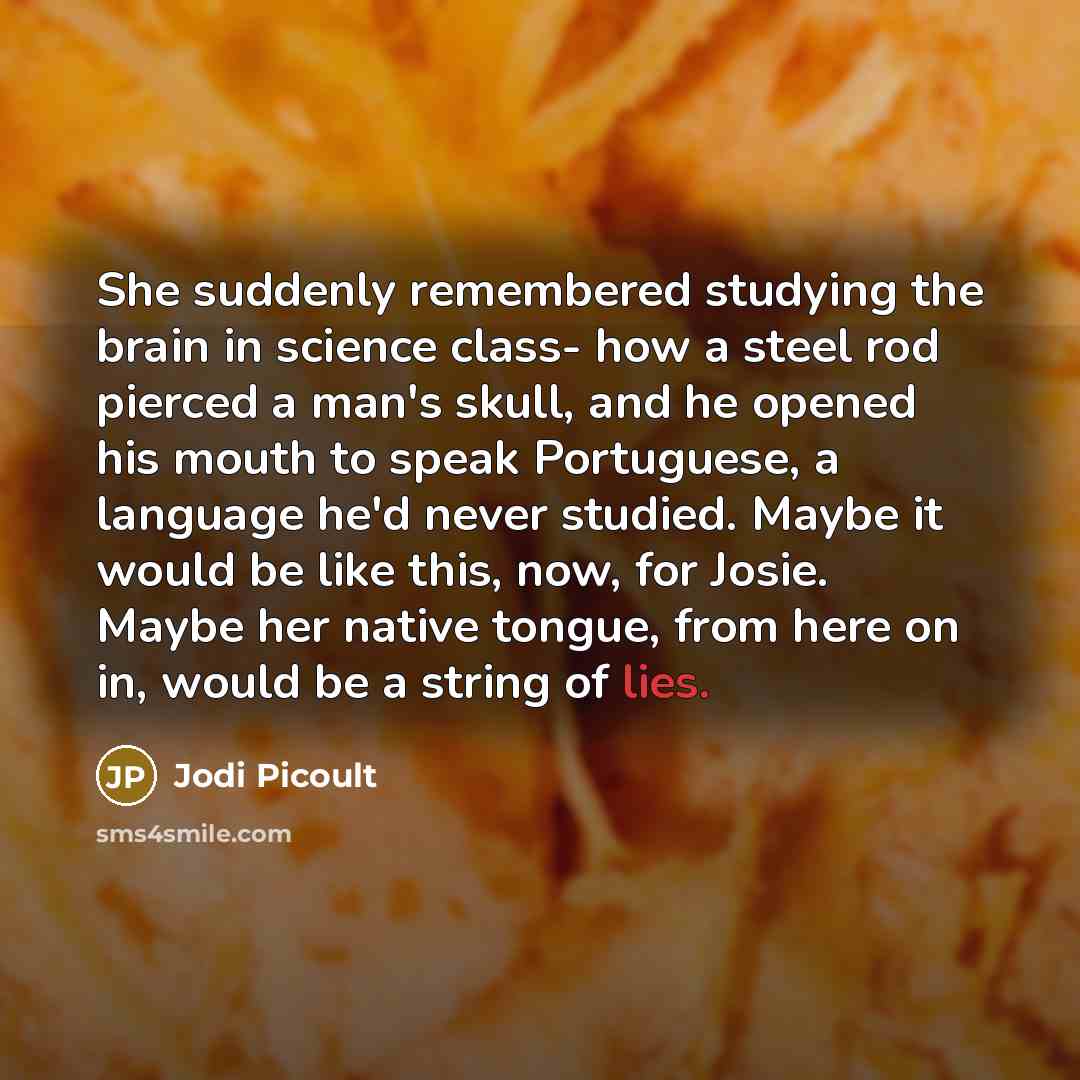 “She suddenly remembered studying the brain in science class- how a steel rod pierced a man's skull, and he opened his mouth to speak Portuguese, a language he'd never studied. Maybe it would be like this, now, for Josie. Maybe her native tongue, from here on in, would be a string of lies.” quote by Jodi Picoult