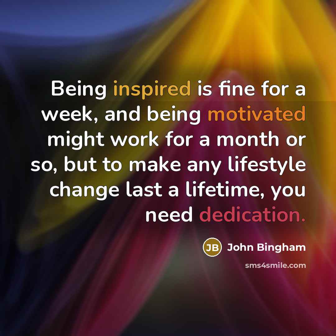 “Being inspired is fine for a week, and being motivated might work for a month or so, but to make any lifestyle change last a lifetime, you need dedication.” quote by John Bingham