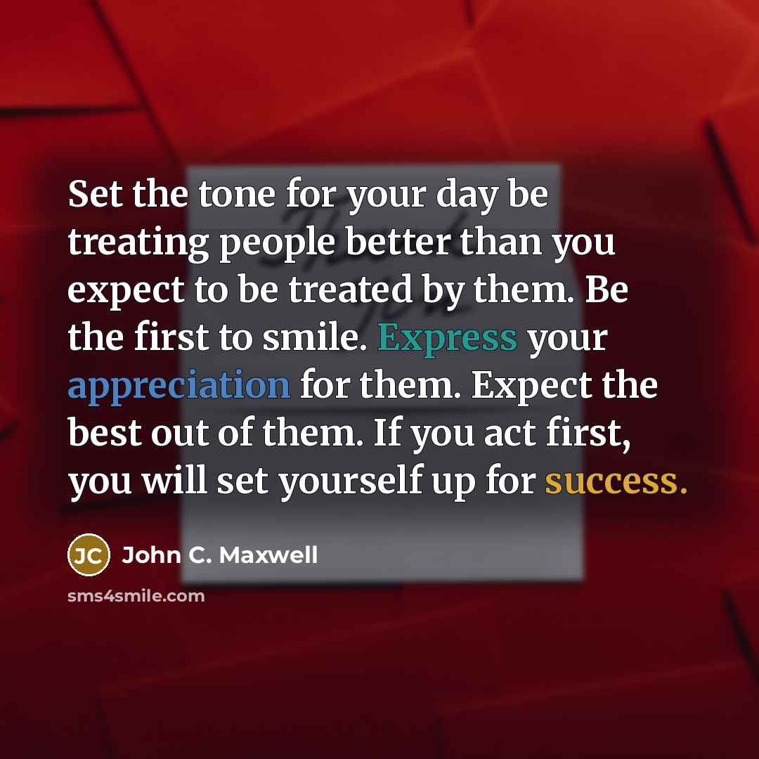 “Set the tone for your day be treating people better than you expect to be treated by them. Be the first to smile. Express your appreciation for them. Expect the best out of them. If you act first, you will set yourself up for success.” quote by John C. Maxwell