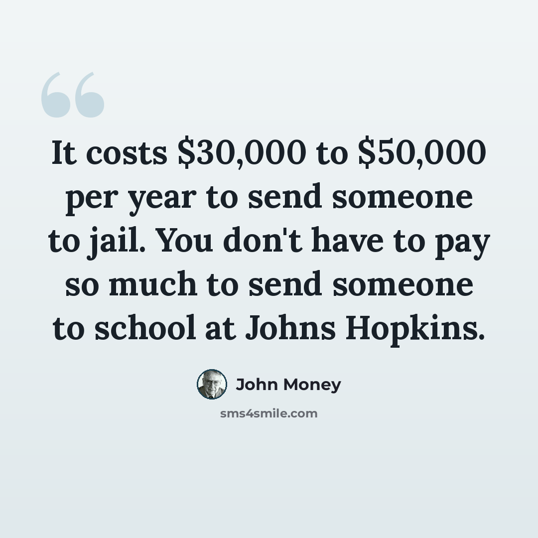 “It costs $30,000 to $50,000 per year to send someone to jail. You don't have to pay so much to send someone to school at Johns Hopkins.” quote by John Money