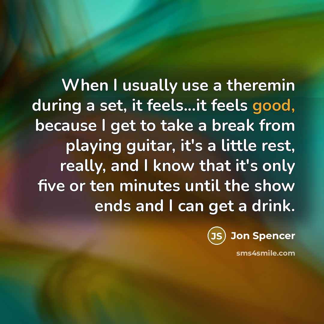 “When I usually use a theremin during a set, it feels...it feels good, because I get to take a break from playing guitar, it's a little rest, really, and I know that it's only five or ten minutes until the show ends and I can get a drink.” quote by Jon Spencer