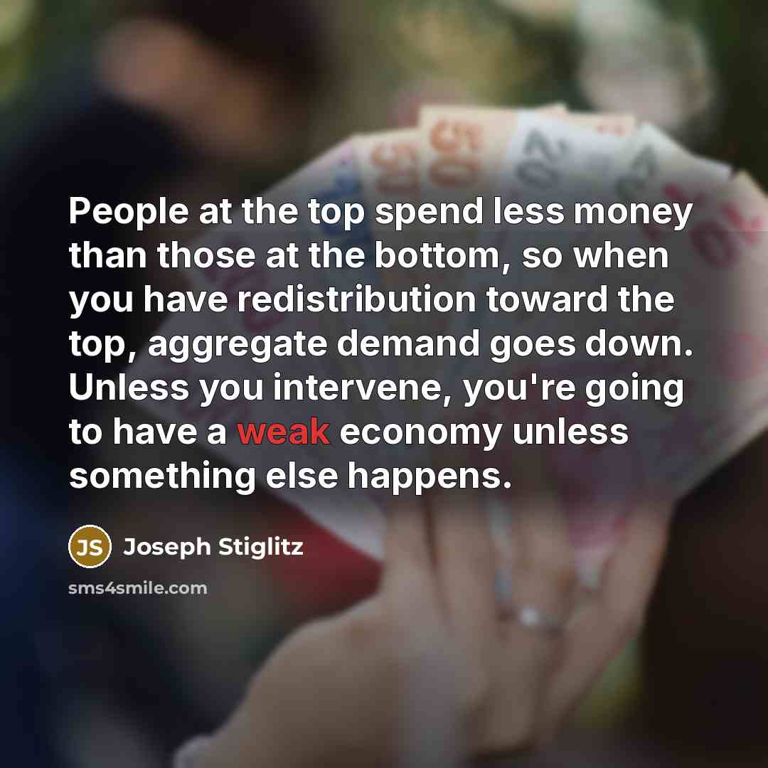 “People at the top spend less money than those at the bottom, so when you have redistribution toward the top, aggregate demand goes down. Unless you intervene, you're going to have a weak economy unless something else happens.” quote by Joseph Stiglitz