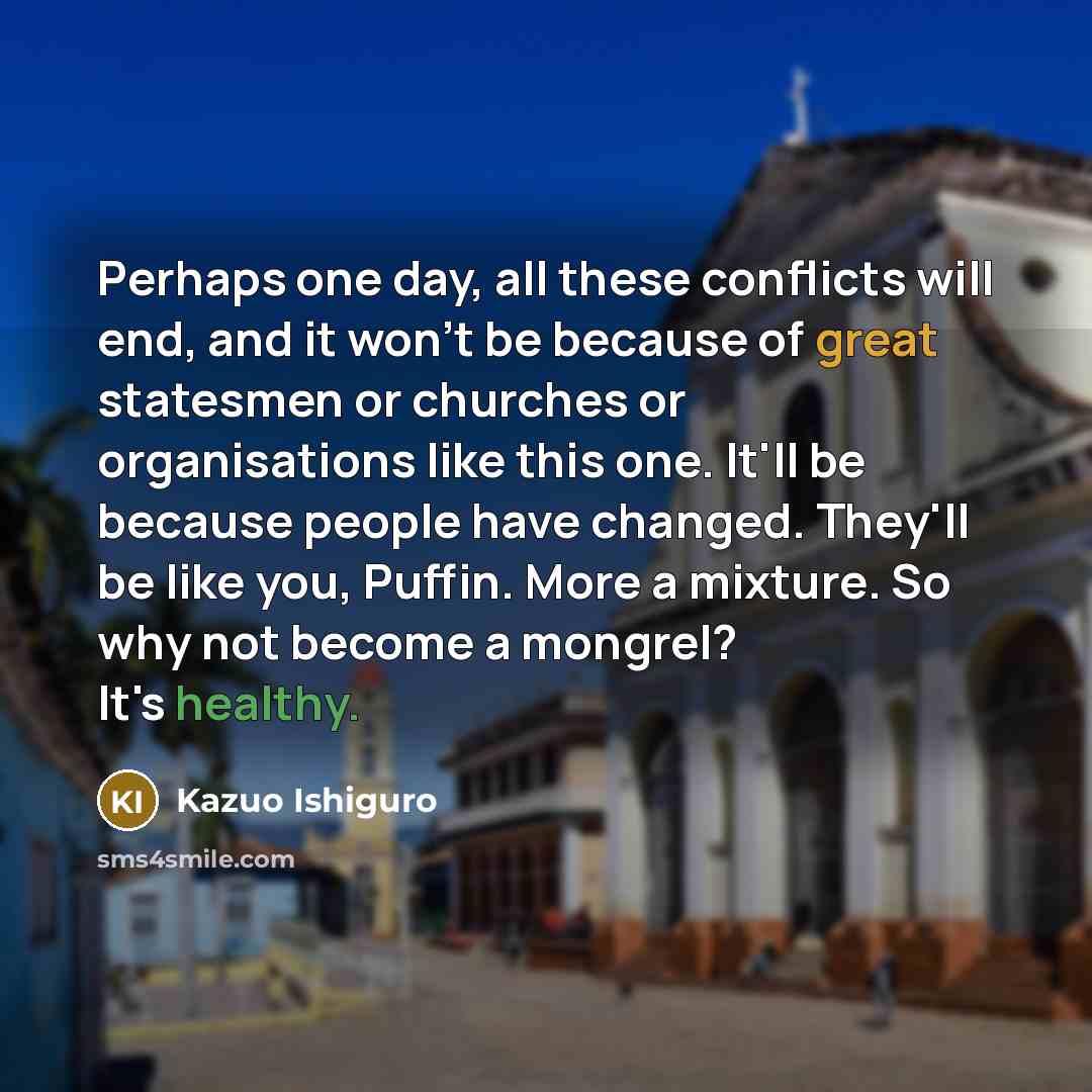 “Perhaps one day, all these conflicts will end, and it won't be because of great statesmen or churches or organisations like this one. It'll be because people have changed. They'll be like you, Puffin. More a mixture. So why not become a mongrel? It's healthy.” quote by Kazuo Ishiguro
