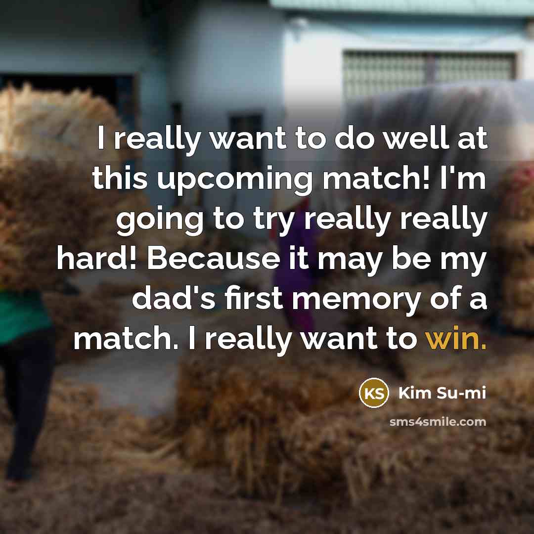 “I really want to do well at this upcoming match! I'm going to try really really hard! Because it may be my dad's first memory of a match. I really want to win.” quote by Kim Su-mi