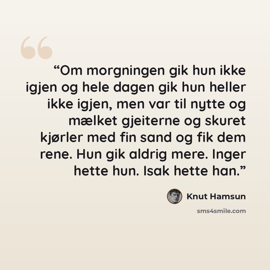 “Om morgningen gik hun ikke igjen og hele dagen gik hun heller ikke igjen, men var til nytte og mælket gjeiterne og skuret kjørler med fin sand og fik dem rene. Hun gik aldrig mere. Inger hette hun. Isak hette han.” quote by Knut Hamsun