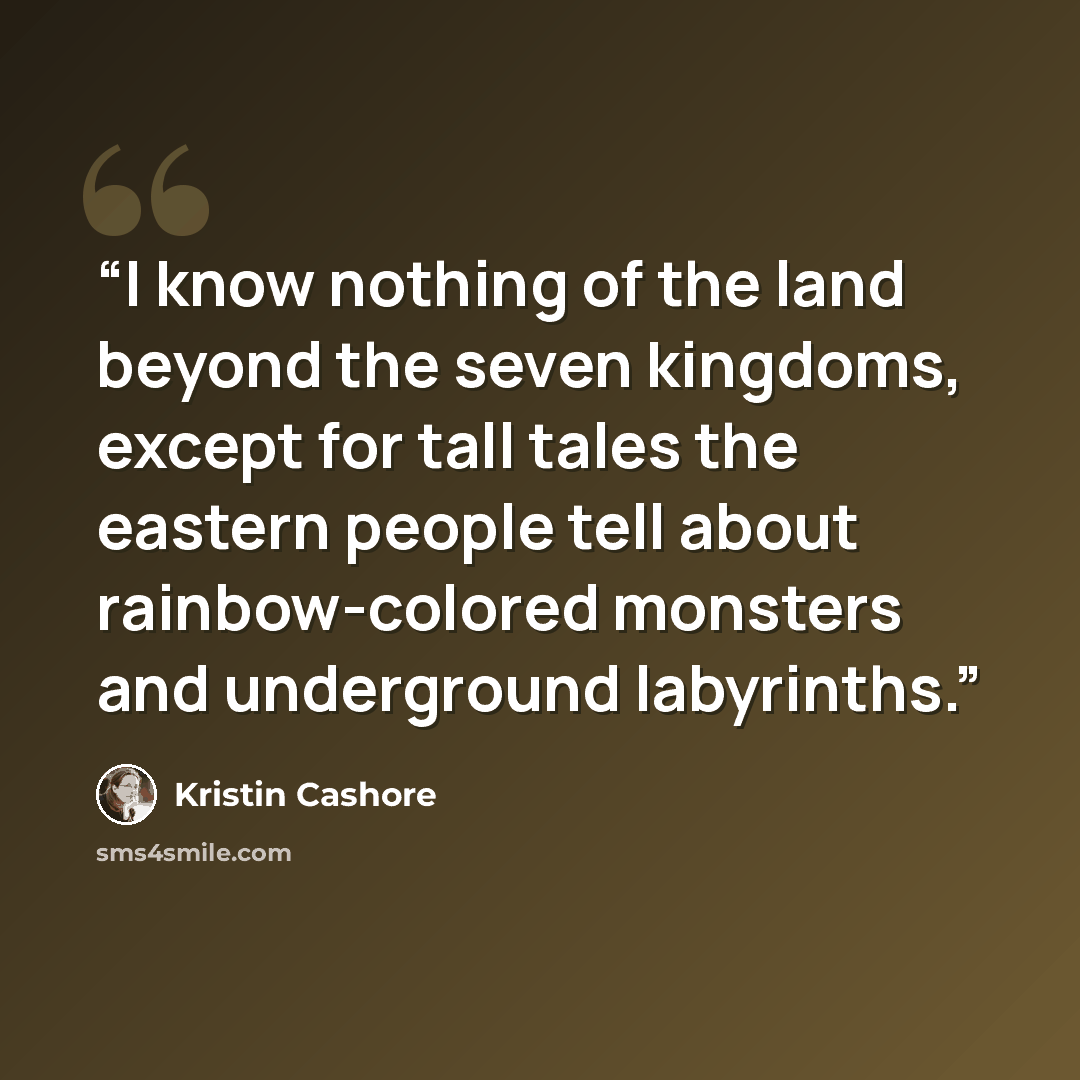 “I know nothing of the land beyond the seven kingdoms, except for tall tales the eastern people tell about rainbow-colored monsters and underground labyrinths.” quote by Kristin Cashore