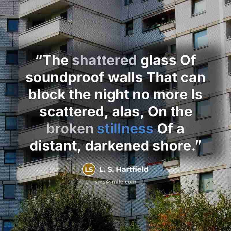 “The shattered glass Of soundproof walls That can block the night no more Is scattered, alas, On the broken stillness Of a distant, darkened shore.” quote by L. S. Hartfield