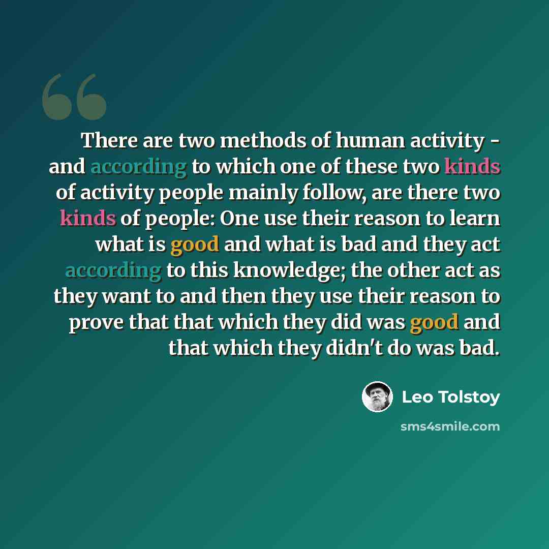 “There are two methods of human activity - and according to which one of these two kinds of activity people mainly follow, are there two kinds of people: One use their reason to learn what is good and what is bad and they act according to this knowledge; the other act as they want to and then they…” quote by Leo Tolstoy