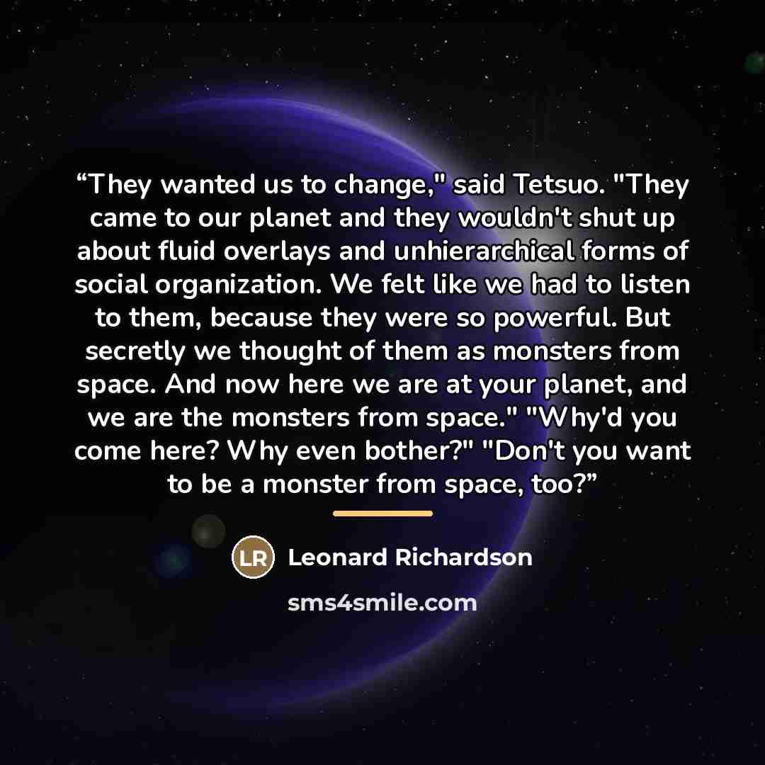 “They wanted us to change," said Tetsuo. "They came to our planet and they wouldn't shut up about fluid overlays and unhierarchical forms of social organization. We felt like we had to listen to them, because they were so powerful. But secretly we thought of them as monsters from space. And now…” quote by Leonard Richardson