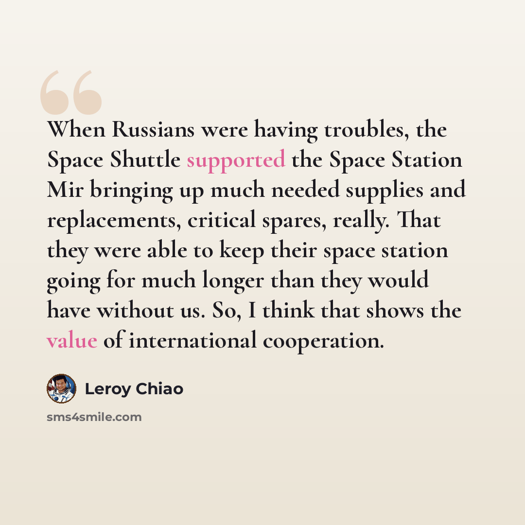 “When Russians were having troubles, the Space Shuttle supported the Space Station Mir bringing up much needed supplies and replacements, critical spares, really. That they were able to keep their space station going for much longer than they would have without us. So, I think that shows the value…” quote by Leroy Chiao