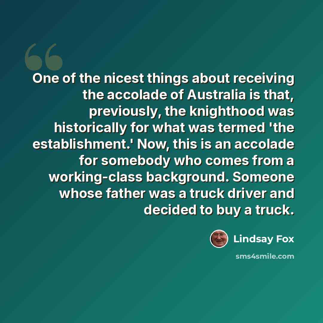 “One of the nicest things about receiving the accolade of Australia is that, previously, the knighthood was historically for what was termed 'the establishment.' Now, this is an accolade for somebody who comes from a working-class background. Someone whose father was a truck driver and decided to…” quote by Lindsay Fox