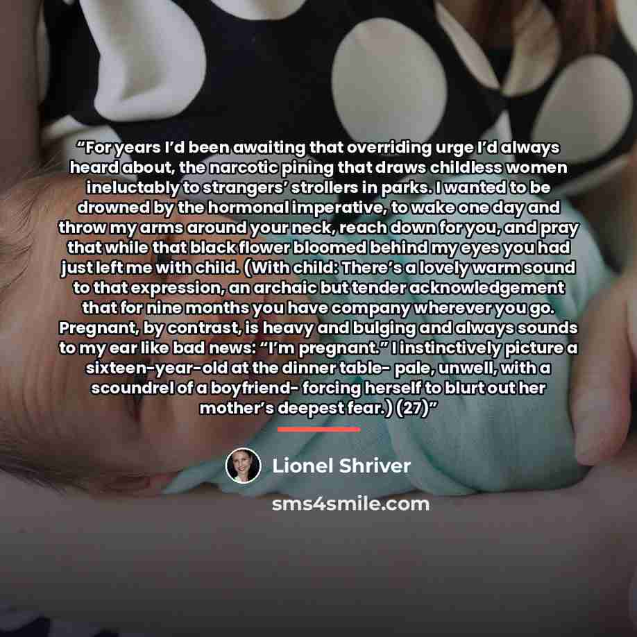 “For years I’d been awaiting that overriding urge I’d always heard about, the narcotic pining that draws childless women ineluctably to strangers’ strollers in parks. I wanted to be drowned by the hormonal imperative, to wake one day and throw my arms around your neck, reach down for you, and pray…” quote by Lionel Shriver