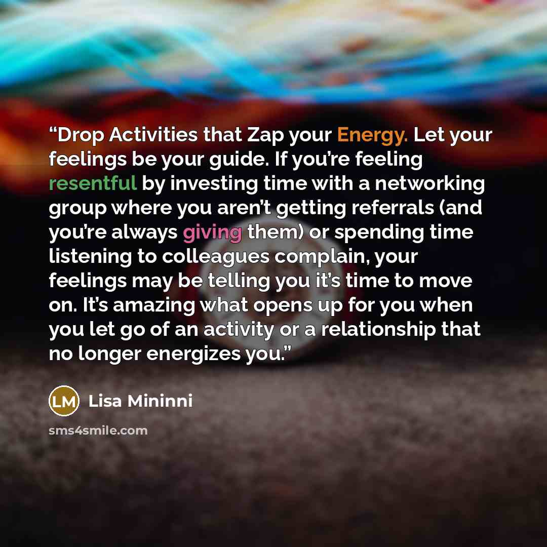 “Drop Activities that Zap your Energy. Let your feelings be your guide. If you’re feeling resentful by investing time with a networking group where you aren’t getting referrals (and you’re always giving them) or spending time listening to colleagues complain, your feelings may be telling you it’s…” quote by Lisa Mininni
