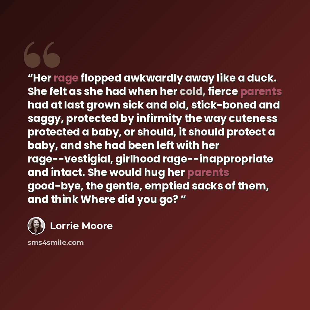 “Her rage flopped awkwardly away like a duck. She felt as she had when her cold, fierce parents had at last grown sick and old, stick-boned and saggy, protected by infirmity the way cuteness protected a baby, or should, it should protect a baby, and she had been left with her rage--vestigial…” quote by Lorrie Moore