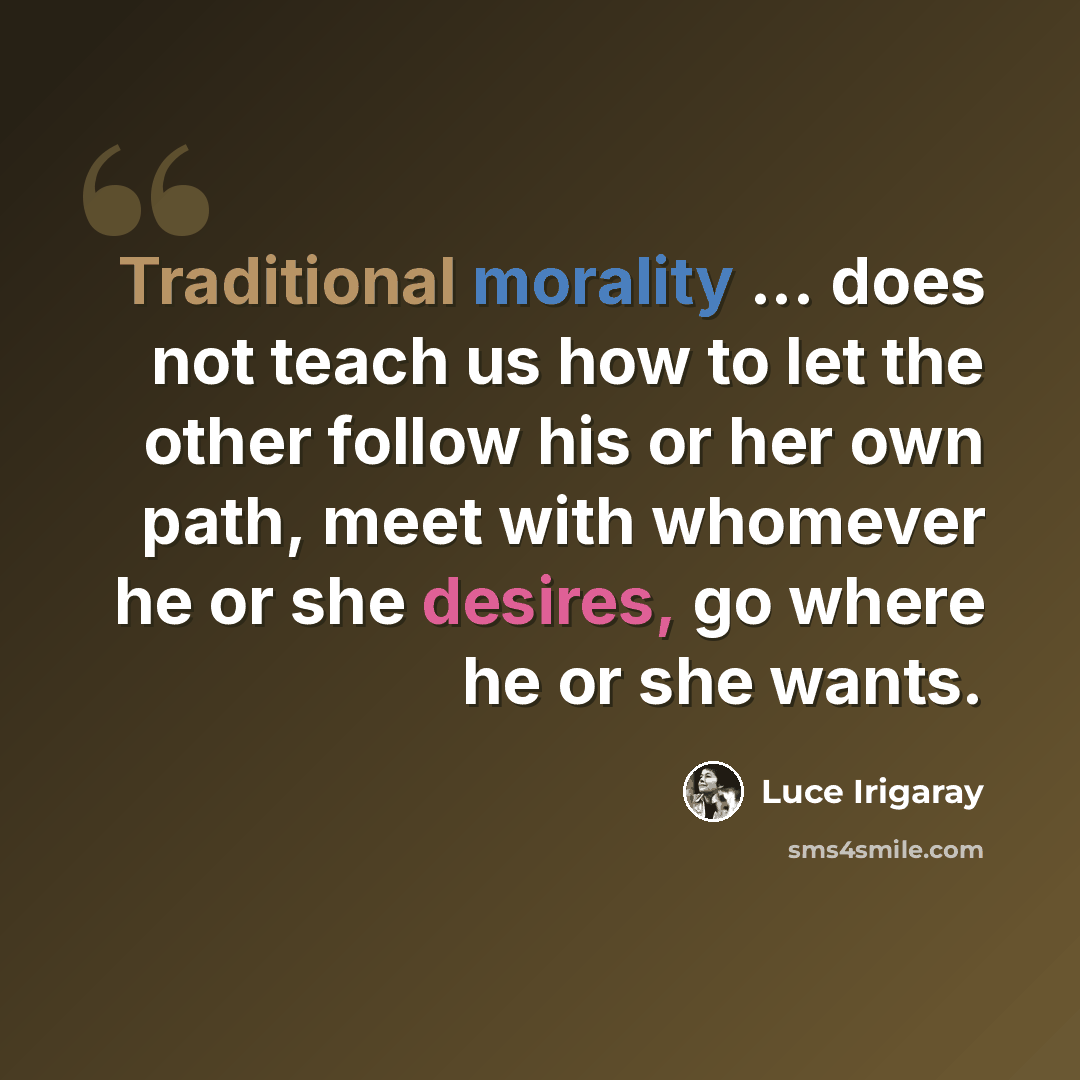 “Traditional morality ... does not teach us how to let the other follow his or her own path, meet with whomever he or she desires, go where he or she wants.” quote by Luce Irigaray