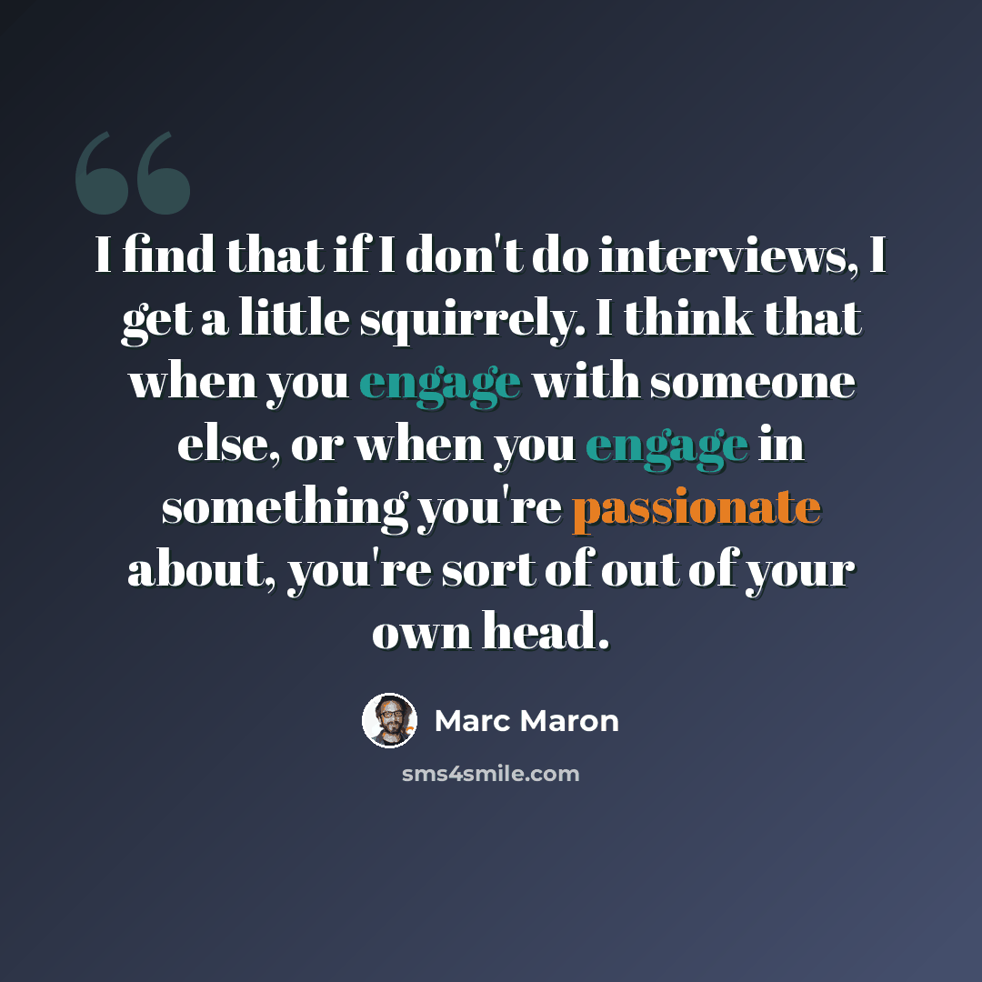 “I find that if I don't do interviews, I get a little squirrely. I think that when you engage with someone else, or when you engage in something you're passionate about, you're sort of out of your own head.” quote by Marc Maron
