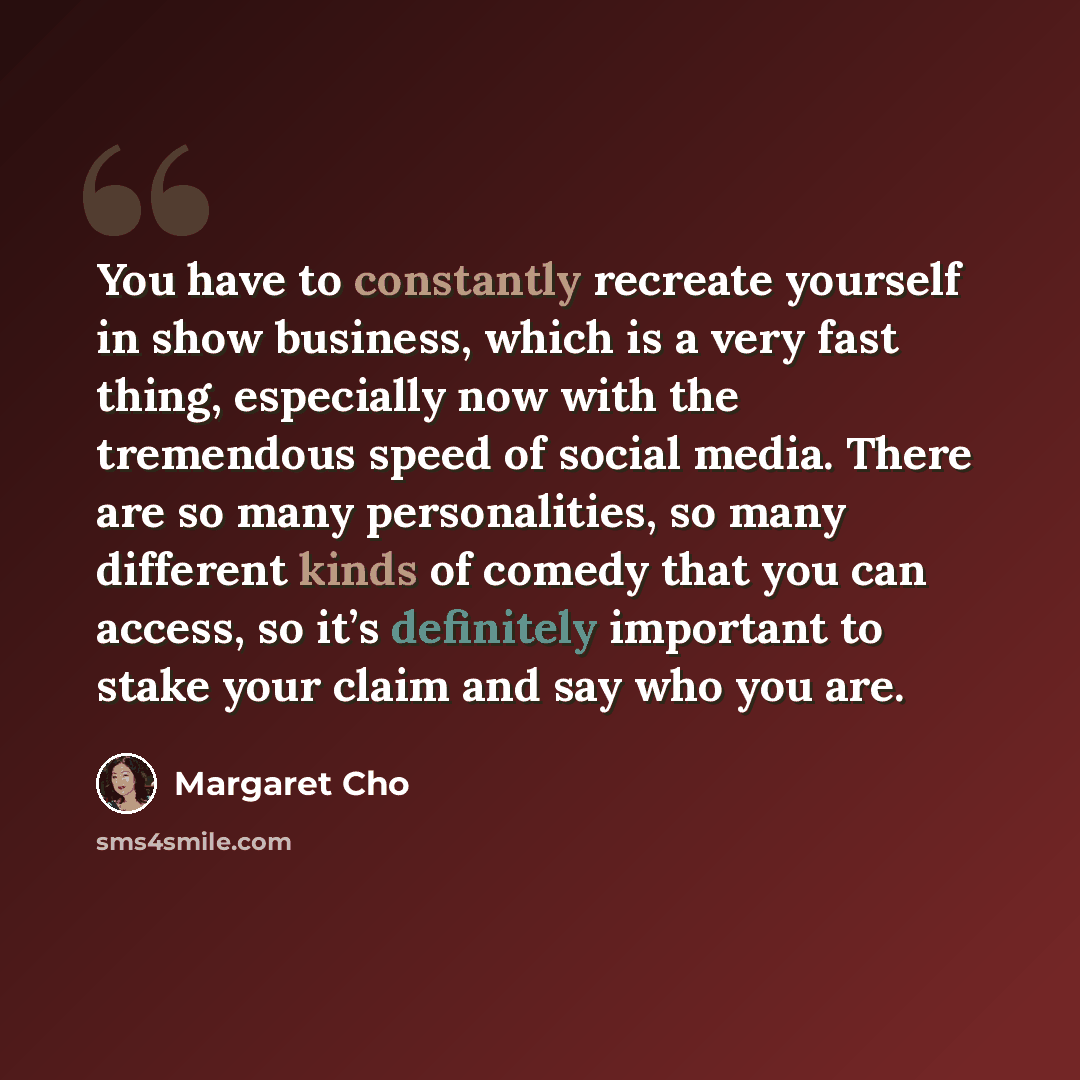 “You have to constantly recreate yourself in show business, which is a very fast thing, especially now with the tremendous speed of social media. There are so many personalities, so many different kinds of comedy that you can access, so it’s definitely important to stake your claim and say who you…” quote by Margaret Cho