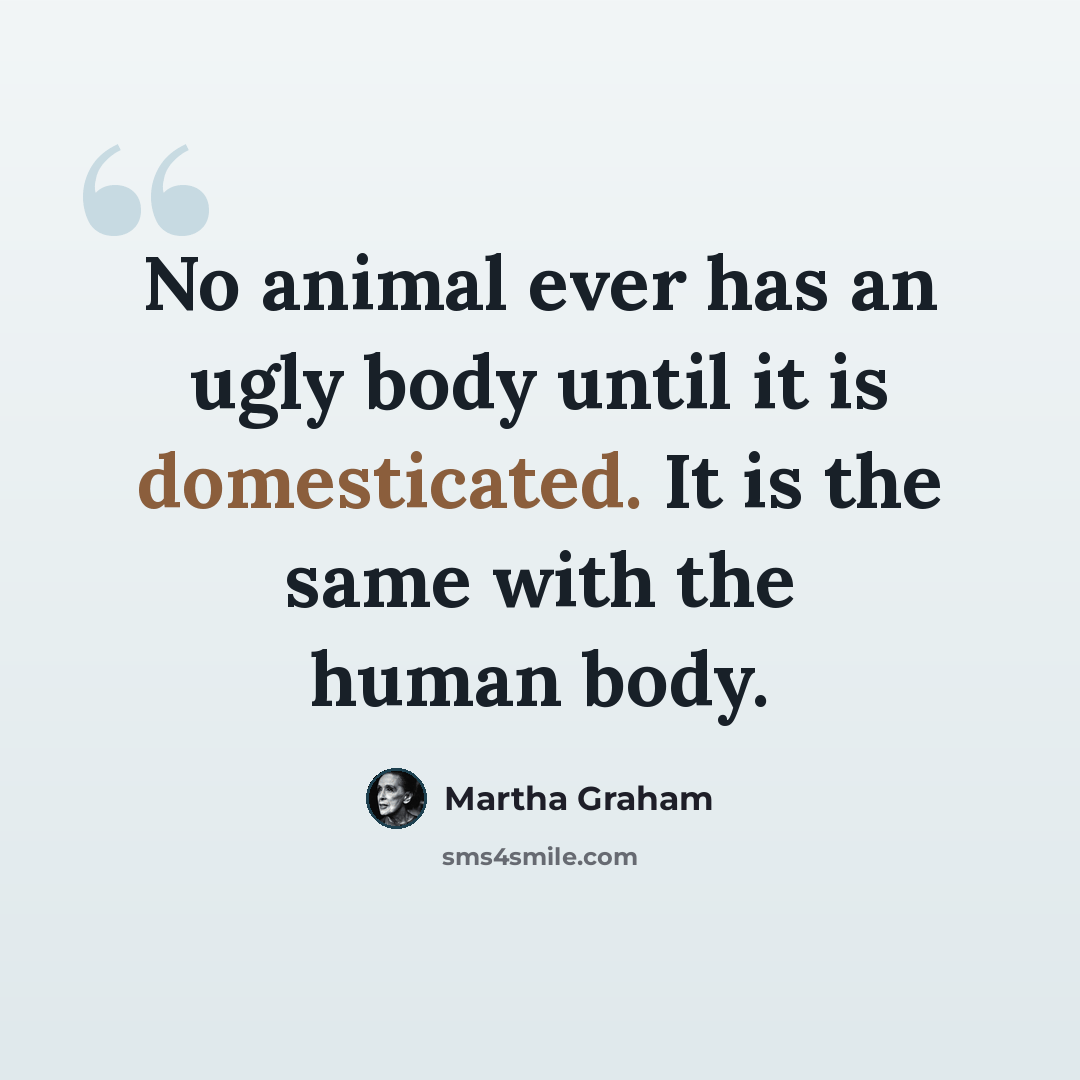 “No animal ever has an ugly body until it is domesticated. It is the same with the human body.” quote by Martha Graham